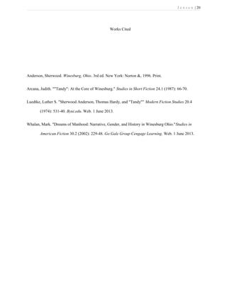 J e n s e n | 20
Works Cited
Anderson, Sherwood. Winesburg, Ohio. 3rd ed. New York: Norton &, 1996. Print.
Arcana, Judith. ""Tandy": At the Core of Winesburg." Studies in Short Fiction 24.1 (1987): 66-70.
Luedtke, Luther S. "Sherwood Anderson, Thomas Hardy, and "Tandy"" Modern Fiction Studies 20.4
(1974): 531-40. Byui.edu. Web. 1 June 2013.
Whalan, Mark. "Dreams of Manhood: Narrative, Gender, and History in Winesburg Ohio."Studies in
American Fiction 30.2 (2002): 229-48. Go Gale Group Cengage Learning. Web. 1 June 2013.
 