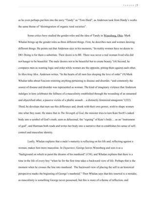 J e n s e n | 3
as he even perhaps put him into the story “Tandy” as “Tom Hard”, as Anderson took from Hardy’s works
the same theme of “disintegration of organic rural societies”.
Some critics have studied the gender roles and the idea of Tandy in Winesburg, Ohio. Mark
Whalan brings up the gender roles as three different things. First, he describes men and women desiring
different things. He points out that Anderson says in his memoirs, “In reality women have no desire to
DO. Doing is for them a substitute. Their desire is to BE. There was never a real woman lived who did
not hunger to be beautiful. The male desires not to be beautiful but to create beauty.”(4) Second, he
compares men as wanting logic and order while women are the opposite, pitting them against each other.
In Marching Men, Anderson writes, “In the hearts of all men lies sleeping the love of order” (9) Mark
Whalan talks about Fascism restoring anything pertaining to disease and disorder, “and commonly the
source of disease and disorder was represented as woman. The kind of imaginary violence that Anderson
indulges in here celebrates the fullness of a masculinity established through the wounding of an unnamed
and objectified other, a passive victim of a phallic assault….a distinctly feminized antagonist.”(232)
Third, he develops that men see this difference and, drunk with their own power, wish to shape women
into what they want. He states that in The Strength of God, the minister tries to turn Kate Swift’s naked
body into a symbol of God’s truth, seen as delusional, the “signing” of Kate’s body… as an “instrument
of god”, and Hartman both reads and writes her body into a narrative that re-establishes his sense of self-
control and masculine identity.
Lastly, Whalan explains that a male’s maturity is reflecting on his life and, reflecting against a
woman, makes him more masculine. In Departure, George leaves Winesburg and sees it as a
“background on which to paint the dreams of his manhood” (138), and Whalan explains that there is a
time in the life of every boy “when he for the first time takes a backward view of life. Perhaps that is the
moment when he crosses the line into manhood. The backward view of placing the self in an historical
perspective marks the beginning of George’s manhood.” Then Whalan says that this renewal is a mistake,
as masculinity is something George never possessed, but this is more of a theme of reflection, and
 