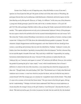 J e n s e n | 5
Arcana views Tandy as a sort of imposing scene, where the burden or curse of one man’s
opinions are forced upon the little girl. She points out that in all of the other stories in Winesburg, the
grotesques become that way by embracing a truth that became a falsehood, and slowly regress into the
form that they are by their growth. However, in Tandy, it is different; “in this story one of the characters-
a young man already grotesque- passes his truth, and its fate, to another character- a five-year-old
girl.”(67) The other grotesques find their truths as they go along, but Tandy is possessed with the truths of
another. “This capture and possession not only serve to demonstrate Anderson’s theory of the grotesque,
but also express what he felt and believed to be the essential relationship between men and women.”(67)
She writes that “Tandy contains Winesburg’s most desire to own the qualities of women, wanting to make
women into “a thing to love”(67) She shows the relationship between genders is poignant, “His male
characters, despite disappointment and discouragement, seek what Anderson felt men should get from
women, a care-taking and nurturance that one critic has identified as “feeding”. Anderson’s women, the
feeders, have been described as “peculiarly circumscribed in their development,” but this is because they
do not need the depth or breadth of the male. They need only to fulfill their “responsibility for creating
harmonious relationships between the sexes.”(Arcana 67) She continues to explain that this role,
Anderson felt, was “instinctive and organic in women” (67) and not at all difficult. However, she switches
the genders by painting the girl as “open, empty,” vessel, which sounds feminine, but in Arcana’s
definition it’s almost in the role of the masculine, a very needy thing into which the stranger pours his
ideas into. “Though female, she needs feeding.”(68) Then “The drunkard sees in Tandy what Sherwood
Anderson sees in women- a vessel into which he can pour his desire, and out of which he may drink to
sustain himself.”(68) The stranger goes on to declare his “sympathetic bond with the female: “They think
it’s easy to be a woman, to be loved, but I know better.” His eyes return to the little girl again, offering
her his “understanding.” “Perhaps of all men I alone understand.”(68) There are sexual undertones, as
Arcana describes the stranger’s kisses on the girl’s hands as “near-Dionysian”, then describes the girl’s
shock, “She had received his gaze, his words, his passion, his truth. Into her small dry life, the drunkard
 