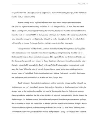 J e n s e n | 6
has poured his wine…she is possessed by his prophesy; she too will become grotesque, in her inability to
bear his truth, to contain it.”(69)
Woman worship is also explained when the man “rises above himself as he kneels before
her.”(69) She explains that this ecstasy is repeated in “The Strength of God”, as well, when the naked
lady is kneeling down, releasing and relieving the Reverend, he cries out “God has manifested himself to
me in the body of a woman!”(155) In short, Arcana is trying to show that the roles are reversed, that at the
same time as the stranger is worshipping the little girl, he is also cursing her with this new ideal which
will cause her to become Grotesque, therefore putting woman in her place once again.
Through feminine worship motifs, Anderson illuminates that by sharing mutual respect, gender
roles are neutralized when man and woman become equal by reverting to a young, childlike way of
thinking and loving, an almost animalistic innocence. This is probably the true definition of Tandy, and
this theme can be seen with more potency in Tandy than in any other story. It would seem that the only
character who probably accomplishes Tandy is George Willard, but upon closer examination it would
seem that Helen White also gains it, but only because George issued her the same challenge that the
stranger issues to Tandy Hard. This is important to readers because Anderson is essentially showing us
that the key to a good relationship is to do what our hero, George, does.
Tandy introduces the reader to two characters without names; the stranger and the little girl, and
for this reason, one can’t immediately assume their genders. According to the aforementioned critics, the
stranger must be the feminine form and the girl must be the masculine form, for Anderson’s feminine
always gives to the masculine, and that is how this story is reversed; consequentially, it’s also the cure for
the Grotesques. As Anderson revered the feminine and compared himself to a pregnant woman, perhaps
due to his ability to invent and create lives, he perhaps goes into the role of the feminine stranger. We see
little hints of this everywhere, notwithstanding an obvious clue, when “As Tom talked, declaring there
could be no God, the stranger smiled and winked at the bystanders”, giving a cheeky nod at the idea that
 