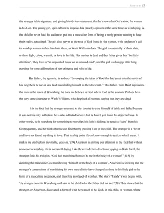 J e n s e n | 7
the stranger is his signature, and giving his obvious statement, that he knows that God exists, for woman
is his God. The young girl, upon whom he imposes his preachy opinion at the same time as worshiping, is
the child he never had; his audience, put into a masculine form of being a needy person wanting to have
their reality actualized. The girl also serves as the role of God found in the woman, with Anderson’s call
to worship women rather than hate them, as Wash Williams does. The girl is essentially a blank slate,
with no light, color, warmth, or love in her life. Her mother is dead and her father gives her “but little
attention”. They live in “an unpainted house on an unused road”, and the girl is a hungry little thing,
starving for some affirmation of her existence and role in life.
Her father, the agnostic, is so busy “destroying the ideas of God that had crept into the minds of
his neighbors he never saw God manifesting himself in the little child.” This father, Tom Hard, represents
the men in the town of Winesburg; he does not believe in God, where God is the woman. Perhaps he is
the very same character as Wash Williams, who despised all women, saying that they are dead.
It is the fact that the stranger retreated to the country to cure himself of drink and failed because
it was not his only addiction; he is also addicted to love, but he hasn’t yet found his object of love. In
other words, he is searching for something to worship; his faith is failing; he needs a “cure” from his
Grotesqueness, and he thinks that he can find that by passing it on to the child. The stranger is a “lover
and have not found my thing to love. That is a big point if you know enough to realize what I mean. It
makes my destruction inevitable, you see.”(79) Anderson is alerting our attention to the fact that without
someone to worship, life is not worth living. Like Reverend Curtis Hartman, spying on Kate Swift, the
stranger finds his religion, “God has manifested himself to me in the body of a woman!”(155) By
denoting the masculine God manifesting “himself in the body of a woman”, Anderson is showing that the
stranger’s conventions of worshiping his own masculinity have changed as there is this little girl in the
form of a masculine neediness, and therefore an object of worship. The story “Tandy” even begins with,
“A stranger came to Winesburg and saw in the child what the father did not see.”(78) This shows that the
stranger, or Anderson, discovered a form of what he wanted to be, God, in this child, or woman, where
 