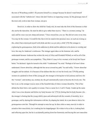 J e n s e n | 8
the men of Winesburg couldn’t. He presents himself as a stranger because he doesn’t want himself
associated with the “unbelievers”, those who don’t believe in respecting woman, for the grotesque men of
the town only wish to take from woman, not give.
However, in order to show the child her Tandy role, he must take the form of the feminine so that
she can be the masculine. He must be able to give rather than receive. “There is a woman coming,” he
said, and his voice was now sharp and earnest. “I have missed her, you see. She did not come in my time.
You may be the woman. It would be like fate to let me stand in her presence once, on such an evening as
this, when I have destroyed myself with drink and she is as yet only a child.”(79) The stranger is
explaining his grotesqueness, both in his addiction to drink and his addiction to his desire to worship and
love; this may be Anderson’s confession. The stranger again takes on the feminine role, and he
understands because Anderson has written the story of Alice and Elizabeth Willard, as well as all of the
grotesque women, and he can sympathize, “They think it’s easy to be a woman, to be loved, but I know
better,” he declared. Again he turned to the child. “I understand,” he cried. “Perhaps of all men I alone
understand. I know about her, although she has never crossed my path,” he said softly. “I know about her
struggles and her defeats. It is because of her defeats that she is to me the lovely one.”(79) By putting
women on a pedestal in front of this young girl, the stranger is forcing her to feel jealousy and envy for
this “woman”, and monkey see, monkey do; the girl automatically wants to become the lovely one. The
bait is set, so the stranger weaves more of the beautiful idea of what a woman should be, “Out of her
defeats has been born a new quality in woman. I have a name for it. I call it Tandy. I made up the name
when I was a true dreamer and before my body became vile.”(79) by hinting that his body became vile,
the stranger is hinting that the young child is pure and unfestered with the wounds of mortality; he is
grotesque, and by sharing this information with her, by shaping her ideals, he is just about to shove his
grotesqueness onto her. Through his attempt to raise her up, he does what so many men do in order to
actualize their masculinity; he is making her his doppelganger. He wishes to be as she is, looking back
and reflecting upon her, but he is accidentally putting down her femininity and forcing this new masculine
 