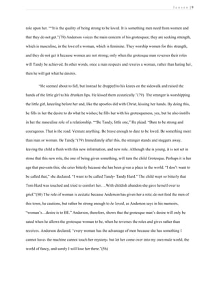 J e n s e n | 9
role upon her. ““It is the quality of being strong to be loved. It is something men need from women and
that they do not get.”(79) Anderson voices the main concern of his grotesques; they are seeking strength,
which is masculine, in the love of a woman, which is feminine. They worship women for this strength,
and they do not get it because women are not strong; only when the grotesque man reverses their roles
will Tandy be achieved. In other words, once a man respects and reveres a woman, rather than hating her,
then he will get what he desires.
“He seemed about to fall, but instead he dropped to his knees on the sidewalk and raised the
hands of the little girl to his drunken lips. He kissed them ecstatically.”(79) The stranger is worshipping
the little girl, kneeling before her and, like the apostles did with Christ, kissing her hands. By doing this,
he fills in her the desire to do what he wishes; he fills her with his grotesqueness, yes, but he also instills
in her the masculine role of a relationship. ““Be Tandy, little one,” He plead. “Dare to be strong and
courageous. That is the road. Venture anything. Be brave enough to dare to be loved. Be something more
than man or woman. Be Tandy.”(79) Immediately after this, the stranger stands and staggers away,
leaving the child a flush with this new information, and new role. Although she is young, it is not set in
stone that this new role, the one of being given something, will turn the child Grotesque. Perhaps it is her
age that prevents this; she cries bitterly because she has been given a place in the world. “I don’t want to
be called that,” she declared. “I want to be called Tandy- Tandy Hard.” The child wept so bitterly that
Tom Hard was touched and tried to comfort her….With childish abandon she gave herself over to
grief.”(80) The role of woman is ecstatic because Anderson has given her a role; do not feed the men of
this town, he cautions, but rather be strong enough to be loved, as Anderson says in his memoirs,
“woman’s…desire is to BE.” Anderson, therefore, shows that the grotesque man’s desire will only be
sated when he allows the grotesque woman to be, when he reverses the roles and gives rather than
receives. Anderson declared, “every woman has the advantage of men because she has something I
cannot have- the machine cannot touch her mystery- but let her come over into my own male world, the
world of fancy, and surely I will lose her there.”(56)
 