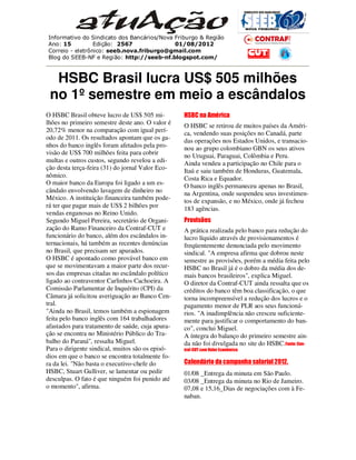 Informativo do Sindicato dos Bancários/Nova Friburgo & Região
Ano: 15          Edição: 2567               01/08/2012
Correio - eletrônico: seeb.nova.friburgo@gmail.com
Blog do SEEB-NF e Região: http://seeb-nf.blogspot.com/



  HSBC Brasil lucra US$ 505 milhões
 no 1º semestre em meio a escândalos
O HSBC Brasil obteve lucro de US$ 505 mi-         HSBC na América
lhões no primeiro semestre deste ano. O valor é   O HSBC se retirou de muitos países da Améri-
20,72% menor na comparação com igual perí-        ca, vendendo suas posições no Canadá, parte
odo de 2011. Os resultados apontam que os ga-     das operações nos Estados Unidos, e transacio-
nhos do banco inglês foram afetados pela pro-     nou ao grupo colombiano GBN os seus ativos
visão de US$ 700 milhões feita para cobrir        no Uruguai, Paraguai, Colômbia e Peru.
multas e outros custos, segundo revelou a edi-    Ainda vendeu a participação no Chile para o
ção desta terça-feira (31) do jornal Valor Eco-   Itaú e saiu também de Honduras, Guatemala,
nômico.                                           Costa Rica e Equador.
O maior banco da Europa foi ligado a um es-       O banco inglês permaneceu apenas no Brasil,
cândalo envolvendo lavagem de dinheiro no         na Argentina, onde suspendeu seus investimen-
México. A instituição financeira também pode-     tos de expansão, e no México, onde já fechou
rá ter que pagar mais de US$ 2 bilhões por        183 agências.
vendas enganosas no Reino Unido.
Segundo Miguel Pereira, secretário de Organi-     Provisões
zação do Ramo Financeiro da Contraf-CUT e         A prática realizada pelo banco para redução do
funcionário do banco, além dos escândalos in-     lucro líquido através de provisionamentos é
ternacionais, há também as recentes denúncias     freqüentemente denunciada pelo movimento
no Brasil, que precisam ser apurados.             sindical. "A empresa afirma que dobrou neste
O HSBC é apontado como provável banco em          semestre as provisões, porém a média feita pelo
que se movimentavam a maior parte dos recur-      HSBC no Brasil já é o dobro da média dos de-
sos das empresas citadas no escândalo político    mais bancos brasileiros", explica Miguel.
ligado ao contraventor Carlinhos Cachoeira. A     O diretor da Contraf-CUT ainda ressalta que os
Comissão Parlamentar de Inquérito (CPI) da        créditos do banco têm boa classificação, o que
Câmara já solicitou averiguação ao Banco Cen-     torna incompreensível a redução dos lucros e o
tral.                                             pagamento menor de PLR aos seus funcioná-
"Ainda no Brasil, temos também a espionagem       rios. "A inadimplência não cresceu suficiente-
feita pelo banco inglês com 164 trabalhadores     mente para justificar o comportamento do ban-
afastados para tratamento de saúde, cuja apura-   co", conclui Miguel.
ção se encontra no Ministério Público do Tra-     A íntegra do balanço do primeiro semestre ain-
balho do Paraná", ressalta Miguel.                da não foi divulgada no site do HSBC.Fonte: Con-
Para o dirigente sindical, muitos são os episó-   traf-CUT com Valor Econômico
dios em que o banco se encontra totalmente fo-
ra da lei. "Não basta o executivo-chefe do        Calendário da campanha salarial 2012.
HSBC, Stuart Gulliver, se lamentar ou pedir       01/08 _Entrega da minuta em São Paulo.
desculpas. O fato é que ninguém foi punido até    03/08 _Entrega da minuta no Rio de Jameiro.
o momento", afirma.                               07,08 e 15,16_Dias de negociações com à Fe-
                                                  naban.
 