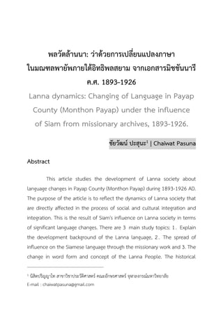 วารสารวิชาการมนุษยศาสตร์และสังคมศาสตร์
ปีที่ 8 ฉบับที่ 2 (กรกฎาคม – ธันวาคม 2563) 1
พลวัตล้านนา: ว่าด้วยการเปลี่ยนแปลงภาษา
ในมณฑลพายัพภายใต้อิทธิพลสยาม จากเอกสารมิชชันนารี
ค.ศ. 1893-1926
Lanna dynamics: Changing of Language in Payap
County (Monthon Payap) under the influence
of Siam from missionary archives, 1893-1926.
ชัยวัฒน์ ปะสุนะ1 | Chaiwat Pasuna
Abstract
This article studies the development of Lanna society about
language changes in Payap County (Monthon Payap) during 1893-1926 AD.
The purpose of the article is to reflect the dynamics of Lanna society that
are directly affected in the process of social and cultural integration and
integration. This is the result of Siam's influence on Lanna society in terms
of significant language changes. There are 3 main study topics: 1. Explain
the development background of the Lanna language, 2. The spread of
influence on the Siamese language through the missionary work and 3. The
change in word form and concept of the Lanna People. The historical
1 นิสิตปริญญาโท สาขาวิชาประวัติศาสตร์ คณะอักษรศาสตร์ จุฬาลงกรณ์มหาวิทยาลัย
E-mail : chaiwatpasuna@gmail.com
 