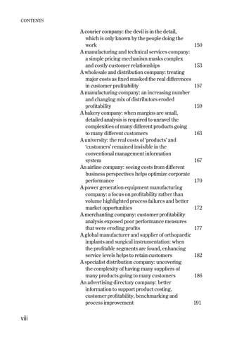 A courier company: the devil is in the detail,
which is only known by the people doing the
work 150
A manufacturing and technical services company:
a simple pricing mechanism masks complex
and costly customer relationships 153
A wholesale and distribution company: treating
major costs as fixed masked the real differences
in customer profitability 157
A manufacturing company: an increasing number
and changing mix of distributors eroded
profitability 159
A bakery company: when margins are small,
detailed analysis is required to unravel the
complexities of many different products going
to many different customers 163
A university: the real costs of ‘products’ and
‘customers’ remained invisible in the
conventional management information
system 167
An airline company: seeing costs from different
business perspectives helps optimize corporate
performance 170
A power generation equipment manufacturing
company: a focus on profitability rather than
volume highlighted process failures and better
market opportunities 172
A merchanting company: customer profitability
analysis exposed poor performance measures
that were eroding profits 177
A global manufacturer and supplier of orthopaedic
implants and surgical instrumentation: when
the profitable segments are found, enhancing
service levels helps to retain customers 182
A specialist distribution company: uncovering
the complexity of having many suppliers of
many products going to many customers 186
An advertising directory company: better
information to support product costing,
customer profitability, benchmarking and
process improvement 191
CONTENTS
viii
Contents 9/24/01 2:59 PM Page viii
 