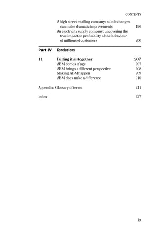 A high street retailing company: subtle changes
can make dramatic improvements 196
An electricity supply company: uncovering the
true impact on profitability of the behaviour
of millions of customers 200
Part IV Conclusions
11 Pulling it all together 207
ABM comes of age 207
ABM brings a different perspective 208
Making ABM happen 209
ABM does make a difference 210
Appendix: Glossary of terms 211
Index 227
CONTENTS
ix
Contents 9/24/01 2:59 PM Page ix
 