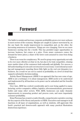 Foreword
The battle to sustain and increase corporate profitability grows ever more arduous
in most sectors of the economy. Margins are caught in a pincer movement by, on
the one hand, the steady improvement in competition and, on the other, the
increasing awareness of customers. Things are ever changing. Now we see more
businesses moving into the e-world. This has provided major opportunities to
increase business, but comes at a price. From aware customers comes the
demand for lower prices; a share of the lower costs assumed to come from doing
e-business.
There is no room for complacency. We need to grasp every opportunity not only
to be ever more effective at what we do, but also to be truly competitive, winning
more market share of the customers both nationally and globally. For success, a
full understanding of costs and cost structures is necessary. Conventional account-
ing and management reporting throw little light on the real cost dynamics in a
business. As a result we are not in control of profitability at a level of detail that
supports substantive decision-making.
Activity Based Management (ABM) is an approach that has now come of age.
ABM is not a technique; it is about management. ABM needs to be understood
and implemented by all functions so its power can be unleashed and the benefits
obtained.
Over time, ABM has evolved considerably and is now being applied in manu-
facturing, service companies, utilities, logistics, telecommunications, government
bodies and many other sectors. With ABM, businesses can make dramatic
improvements in measuring product and process costs, and more importantly
customer profitability.
Brian Plowman has created a reader-friendly, comprehensive narrative covering
the key aspects of the theory and practice of ABM. Executives and managers in all
functions in all types of organizations, as well as students, will appreciate this
book’s practical and down-to-earth approach with many practical illustrations
drawn from experience.
xv
Foreword 9/24/01 3:02 PM Page xv
 