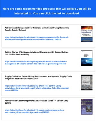 Here are some recommended products that we believe you will be
interested in. You can click the link to download.
Activitybased Management For Financial Institutions Driving Bottomline
Results Brent J Bahnub
https://ebookbell.com/product/activitybased-management-for-financial-
institutions-driving-bottomline-results-brent-j-bahnub-2290428
Getting Started With Sas Activitybased Management 64 Second Edition
2nd Edition Sas Publishing
https://ebookbell.com/product/getting-started-with-sas-activitybased-
management-64-second-edition-2nd-edition-sas-publishing-2193468
Supply Chain Cost Control Using Activitybased Management Supply Chain
Integration 1st Edition Sameer Kumar
https://ebookbell.com/product/supply-chain-cost-control-using-
activitybased-management-supply-chain-integration-1st-edition-sameer-
kumar-1720904
Activitybased Cost Management An Executives Guide 1st Edition Gary
Cokins
https://ebookbell.com/product/activitybased-cost-management-an-
executives-guide-1st-edition-gary-cokins-1626622
 