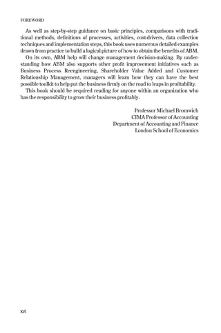 As well as step-by-step guidance on basic principles, comparisons with tradi-
tional methods, definitions of processes, activities, cost-drivers, data collection
techniques and implementation steps, this book uses numerous detailed examples
drawn from practice to build a logical picture of how to obtain the benefits of ABM.
On its own, ABM help will change management decision-making. By under-
standing how ABM also supports other profit improvement initiatives such as
Business Process Reengineering, Shareholder Value Added and Customer
Relationship Management, managers will learn how they can have the best
possible toolkit to help put the business firmly on the road to leaps in profitability.
This book should be required reading for anyone within an organization who
has the responsibility to grow their business profitably.
Professor Michael Bromwich
CIMA Professor of Accounting
Department of Accounting and Finance
London School of Economics
FOREWORD
xvi
Foreword 9/24/01 3:02 PM Page xvi
 