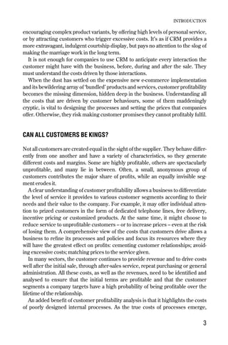 encouraging complex product variants, by offering high levels of personal service,
or by attracting customers who trigger excessive costs. It’s as if CRM provides a
more extravagant, indulgent courtship display, but pays no attention to the slog of
making the marriage work in the long term.
It is not enough for companies to use CRM to anticipate every interaction the
customer might have with the business, before, during and after the sale. They
must understand the costs driven by those interactions.
When the dust has settled on the expensive new e-commerce implementation
and its bewildering array of ‘bundled’ products and services, customer profitability
becomes the missing dimension, hidden deep in the business. Understanding all
the costs that are driven by customer behaviours, some of them maddeningly
cryptic, is vital to designing the processes and setting the prices that companies
offer. Otherwise, they risk making customer promises they cannot profitably fulfil.
CAN ALL CUSTOMERS BE KINGS?
Not all customers are created equal in the sight of the supplier. They behave differ-
ently from one another and have a variety of characteristics, so they generate
different costs and margins. Some are highly profitable, others are spectacularly
unprofitable, and many lie in between. Often, a small, anonymous group of
customers contributes the major share of profits, while an equally invisible seg-
ment erodes it.
A clear understanding of customer profitability allows a business to differentiate
the level of service it provides to various customer segments according to their
needs and their value to the company. For example, it may offer individual atten-
tion to prized customers in the form of dedicated telephone lines, free delivery,
incentive pricing or customized products. At the same time, it might choose to
reduce service to unprofitable customers – or to increase prices – even at the risk
of losing them. A comprehensive view of the costs that customers drive allows a
business to refine its processes and policies and focus its resources where they
will have the greatest effect on profits: cementing customer relationships; avoid-
ing excessive costs; matching prices to the service given.
In many sectors, the customer continues to provide revenue and to drive costs
well after the initial sale, through after-sales service, repeat purchasing or general
administration. All these costs, as well as the revenues, need to be identified and
analysed to ensure that the initial terms are profitable and that the customer
segments a company targets have a high probability of being profitable over the
lifetime of the relationship.
An added benefit of customer profitability analysis is that it highlights the costs
of poorly designed internal processes. As the true costs of processes emerge,
INTRODUCTION
3
Chapter 01 9/24/01 3:03 PM Page 3
 