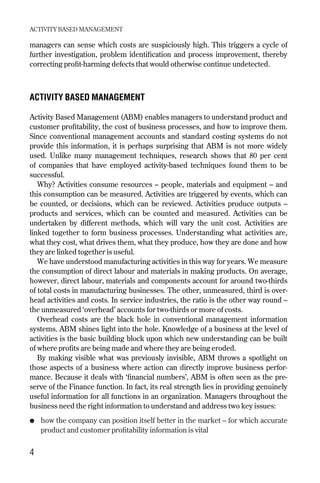 managers can sense which costs are suspiciously high. This triggers a cycle of
further investigation, problem identification and process improvement, thereby
correcting profit-harming defects that would otherwise continue undetected.
ACTIVITY BASED MANAGEMENT
Activity Based Management (ABM) enables managers to understand product and
customer profitability, the cost of business processes, and how to improve them.
Since conventional management accounts and standard costing systems do not
provide this information, it is perhaps surprising that ABM is not more widely
used. Unlike many management techniques, research shows that 80 per cent
of companies that have employed activity-based techniques found them to be
successful.
Why? Activities consume resources – people, materials and equipment – and
this consumption can be measured. Activities are triggered by events, which can
be counted, or decisions, which can be reviewed. Activities produce outputs –
products and services, which can be counted and measured. Activities can be
undertaken by different methods, which will vary the unit cost. Activities are
linked together to form business processes. Understanding what activities are,
what they cost, what drives them, what they produce, how they are done and how
they are linked together is useful.
We have understood manufacturing activities in this way for years. We measure
the consumption of direct labour and materials in making products. On average,
however, direct labour, materials and components account for around two-thirds
of total costs in manufacturing businesses. The other, unmeasured, third is over-
head activities and costs. In service industries, the ratio is the other way round –
the unmeasured ‘overhead’ accounts for two-thirds or more of costs.
Overhead costs are the black hole in conventional management information
systems. ABM shines light into the hole. Knowledge of a business at the level of
activities is the basic building block upon which new understanding can be built
of where profits are being made and where they are being eroded.
By making visible what was previously invisible, ABM throws a spotlight on
those aspects of a business where action can directly improve business perfor-
mance. Because it deals with ‘financial numbers’, ABM is often seen as the pre-
serve of the Finance function. In fact, its real strength lies in providing genuinely
useful information for all functions in an organization. Managers throughout the
business need the right information to understand and address two key issues:
● how the company can position itself better in the market – for which accurate
product and customer profitability information is vital
ACTIVITY BASED MANAGEMENT
4
Chapter 01 9/24/01 3:03 PM Page 4
 