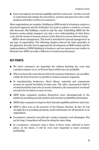 ● how it can improve its internal capability and lower unit costs – for this, it needs
to understand and change the procedures, systems and processes that create
products and deliver services to customers.
Most organizations are complex. Building an ABM model of a business requires a
structured approach and the dedication of a team to achieve a result in a reason-
able timescale. But building a model is only the start. Embedding ABM into the
business means giving managers not only a new understanding of what drives
costs, but the means to measure and act on the drivers to reverse adverse trends.
ABM is about management. This book is intended for ‘general management’ in
any type of organization. The following chapters discuss the basic principles of
the approach, describe how to approach the development of ABM models and the
implementation of ABM thinking in a business, and use numerous case studies to
illustrate how ABM can make a difference to business performance.
KEY POINTS
● We know customers are important but without knowing the costs that
customers impose on us, we’ll never know which ones are profitable.
● When we know the costs that are driven by customer behaviours, we can differ-
entiate the level of service we provide to various customer segments.
● In manufacturing businesses, direct labour, materials and components
account for around two-thirds of total costs. The other, unmeasured, third is
overhead activities and costs. In service industries, the unmeasured ‘overhead’
accounts for two-thirds or more of costs.
● ABM helps companies position themselves more advantageously in the
market by providing accurate product and customer profitability information.
● ABM helps companies to improve their internal capability and lower unit costs.
● ABM is often seen as the preserve of the Finance function. In fact, its real
strength lies in providing genuinely useful information for all functions in an
organization.
● E-commerce channels currently give certain companies cost advantages. But
not for long. Competitors will soon be doing the same thing.
● In e-commerce, customers want a share of lower costs, reflected in lower
prices. In the future, it will be even more important to know customer
profitability.
INTRODUCTION
5
Chapter 01 9/24/01 3:03 PM Page 5
 
