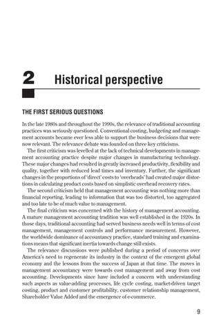 2 Historical perspective
THE FIRST SERIOUS QUESTIONS
In the late 1980s and throughout the 1990s, the relevance of traditional accounting
practices was seriously questioned. Conventional costing, budgeting and manage-
ment accounts became ever less able to support the business decisions that were
now relevant. The relevance debate was founded on three key criticisms.
The first criticism was levelled at the lack of technical developments in manage-
ment accounting practice despite major changes in manufacturing technology.
These major changes had resulted in greatly increased productivity, flexibility and
quality, together with reduced lead times and inventory. Further, the significant
changes in the proportions of ‘direct’ costs to ‘overheads’ had created major distor-
tions in calculating product costs based on simplistic overhead recovery rates.
The second criticism held that management accounting was nothing more than
financial reporting, leading to information that was too distorted, too aggregated
and too late to be of much value to management.
The final criticism was concerned with the history of management accounting.
A mature management accounting tradition was well established in the 1920s. In
those days, traditional accounting had served business needs well in terms of cost
management, management controls and performance measurement. However,
the worldwide dominance of accountancy practice, standard training and examina-
tions means that significant inertia towards change still exists.
The relevance discussions were published during a period of concerns over
America’s need to regenerate its industry in the context of the emergent global
economy and the lessons from the success of Japan at that time. The moves in
management accountancy were towards cost management and away from cost
accounting. Developments since have included a concern with understanding
such aspects as value-adding processes, life cycle costing, market-driven target
costing, product and customer profitability, customer relationship management,
Shareholder Value Added and the emergence of e-commerce.
9
Chapter 02 9/24/01 3:04 PM Page 9
 