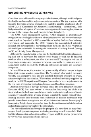 NEW COSTING APPROACHES GATHER PACE
Costs have been addressed in many ways in businesses, although traditional prac-
tice had formed around the major manufacturing sectors. The key problems with
trying to determine accurate product costs started to gain the attention of a body
called CAM-I (Consortium for Advanced Manufacturing – International). This
body researches all aspects of the manufacturing sector in its struggle to come to
terms with the changes that modern methods have introduced.
The CAM-I Cost Management Systems (CMS) Program is internationally
recognized as a leading forum for the advancement of cost and resource manage-
ment practices. Organized in 1986 as a coalition of leading thinkers from industry,
government and academia, the CMS Program has accomplished extensive
research and development of new management methods. The CMS Program is
acknowledged worldwide for raising the awareness of Activity Based Costing
(ABC) and Activity Based Management.
Although the manufacturing sector was the first to find that traditional account-
ing had lost its relevance, the service sector began to catch up. In financial
services, what is a direct cost, and what is an overhead? Tracking the real cost of
its products, services and customers became an issue as the recession and severe
competition started to erode the traditional safe profits in banks and insurance
companies.
In the utilities sector, the problem had grown rapidly with the changes in legis-
lation that created greater competition. The ‘regulator’, who wanted to ensure
visibility in a company’s costs and put constant downward pressure on prices,
further complicated the situation. Where there are virtual monopoly suppliers of
services, the UK Monopolies and Mergers Commission is keen to gain access to
the real costs of providing products and services, and handling customers.
Another perspective is through the value chain. The term Efficient Consumer
Response (ECR) has been coined to encapsulate improving the chain that
stretches from the basic raw material sources of a business through to the ultimate
consumer. Generally, firms are only involved in part of the overall chain of value-
creating activities, and therefore must endeavour to develop information that
permits internal cost management and allows information to cross the company’s
boundaries. Activity-based approaches form the foundation on which information
and costs are analysed throughout the value chain.
The new millennium has brought the prospect of a new dawn to many busi-
nesses. But all types of companies are finding that they are still in the dark. Their
traditional accounting and costing methods remain unable to provide the answers
to very relevant business questions, such as:
PART I: THE CONTEXT
10
Chapter 02 9/24/01 3:04 PM Page 10
 