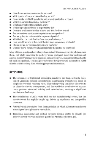 ● How do we measure commercial success?
● Which parts of our process add value, or not?
● Do we make profitable products, and provide profitable services?
● Which is our most profitable customer?
● What can we afford to negotiate away?
● Which type of distributor is important to us?
● Do some products subsidize others, and if so, by how much?
● Are some of our customers targets for our competitors?
● Are we going for volume at the expense of profits?
● What is the real contribution from our product range?
● How should we invest this contribution from our current products?
● Should we go for new products or new markets?
● Will our new e-commerce channel provide the profits we yearn for?
Most of these questions have always been asked. It is management’s job to answer
them. But while struggling to feed ever more irrelevant budgeting systems and
answer monthly management accounts variance queries, management has had to
fall back on ‘gut feel’. This is a poor substitute for appropriate information. ABM
fills the chasm so long filled with inappropriate information.
KEY POINTS
● The relevance of traditional accounting practices has been seriously ques-
tioned. Criticisms concern the distortions in calculating product costs based on
simplistic overhead recovery rates, financial reporting that is too distorted to
be of much value to management, and the worldwide dominance of accoun-
tancy practice, standard training and examinations, creating a significant
inertia towards change.
● The foundations of ABM were built on the manufacturing sector, but the
service sector has rapidly caught up, driven by regulatory and competitive
pressures.
● Activity-based approaches form the foundation on which information and costs
are analysed throughout the value chain.
● Traditional accounting and costing methods remain unable to provide the
answers to very relevant business questions. ABM has filled the gap.
HISTORICAL PERSPECTIVE
11
Chapter 02 9/24/01 3:04 PM Page 11
 