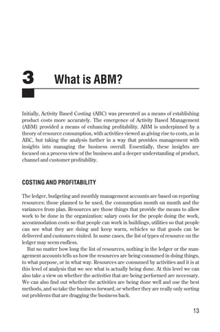 3 What is ABM?
Initially, Activity Based Costing (ABC) was presented as a means of establishing
product costs more accurately. The emergence of Activity Based Management
(ABM) provided a means of enhancing profitability. ABM is underpinned by a
theory of resource consumption, with activities viewed as giving rise to costs, as in
ABC, but taking the analysis further in a way that provides management with
insights into managing the business overall. Essentially, these insights are
focused on a process view of the business and a deeper understanding of product,
channel and customer profitability.
COSTING AND PROFITABILITY
The ledger, budgeting and monthly management accounts are based on reporting
resources: those planned to be used, the consumption month on month and the
variances from plan. Resources are those things that provide the means to allow
work to be done in the organization: salary costs for the people doing the work,
accommodation costs so that people can work in buildings, utilities so that people
can see what they are doing and keep warm, vehicles so that goods can be
delivered and customers visited. In some cases, the list of types of resource on the
ledger may seem endless.
But no matter how long the list of resources, nothing in the ledger or the man-
agement accounts tells us how the resources are being consumed in doing things,
to what purpose, or in what way. Resources are consumed by activities and it is at
this level of analysis that we see what is actually being done. At this level we can
also take a view on whether the activities that are being performed are necessary.
We can also find out whether the activities are being done well and use the best
methods, and so take the business forward, or whether they are really only sorting
out problems that are dragging the business back.
13
Chapter 03 9/24/01 3:05 PM Page 13
 