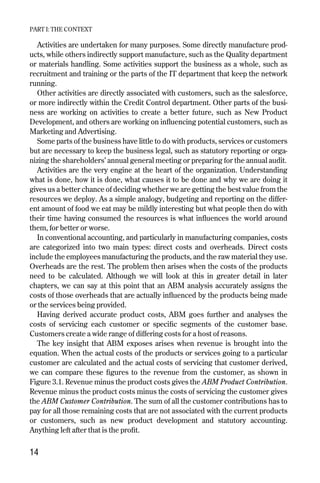 Activities are undertaken for many purposes. Some directly manufacture prod-
ucts, while others indirectly support manufacture, such as the Quality department
or materials handling. Some activities support the business as a whole, such as
recruitment and training or the parts of the IT department that keep the network
running.
Other activities are directly associated with customers, such as the salesforce,
or more indirectly within the Credit Control department. Other parts of the busi-
ness are working on activities to create a better future, such as New Product
Development, and others are working on influencing potential customers, such as
Marketing and Advertising.
Some parts of the business have little to do with products, services or customers
but are necessary to keep the business legal, such as statutory reporting or orga-
nizing the shareholders’ annual general meeting or preparing for the annual audit.
Activities are the very engine at the heart of the organization. Understanding
what is done, how it is done, what causes it to be done and why we are doing it
gives us a better chance of deciding whether we are getting the best value from the
resources we deploy. As a simple analogy, budgeting and reporting on the differ-
ent amount of food we eat may be mildly interesting but what people then do with
their time having consumed the resources is what influences the world around
them, for better or worse.
In conventional accounting, and particularly in manufacturing companies, costs
are categorized into two main types: direct costs and overheads. Direct costs
include the employees manufacturing the products, and the raw material they use.
Overheads are the rest. The problem then arises when the costs of the products
need to be calculated. Although we will look at this in greater detail in later
chapters, we can say at this point that an ABM analysis accurately assigns the
costs of those overheads that are actually influenced by the products being made
or the services being provided.
Having derived accurate product costs, ABM goes further and analyses the
costs of servicing each customer or specific segments of the customer base.
Customers create a wide range of differing costs for a host of reasons.
The key insight that ABM exposes arises when revenue is brought into the
equation. When the actual costs of the products or services going to a particular
customer are calculated and the actual costs of servicing that customer derived,
we can compare these figures to the revenue from the customer, as shown in
Figure 3.1. Revenue minus the product costs gives the ABM Product Contribution.
Revenue minus the product costs minus the costs of servicing the customer gives
the ABM Customer Contribution. The sum of all the customer contributions has to
pay for all those remaining costs that are not associated with the current products
or customers, such as new product development and statutory accounting.
Anything left after that is the profit.
PART I: THE CONTEXT
14
Chapter 03 9/24/01 3:05 PM Page 14
 