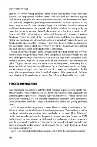 product or service being provided. More subtle assumptions would take into
account, say, the projected numbers of staff to be recruited, and hence the impacts
back into the personnel and human resources activities, and thus resources. From
the customer perspective, providing more volume of the same products to the
same customers would have one set of impacts on activities. In another scenario,
additional new customers placing orders for half the previous average quantity per
order line but for an average of double the number of order lines per order would
have a quite different impact on activities, and thus overall resources, in various
functions. This is the stuff of the real world, where real things are happening.
Sitting in a functional silo with no knowledge of what actually drives the costs in a
function makes guessing the resources required for the next twelve months one of
the most futile exercises that has ever been invented. This probably accounts for
the long, sad faces when the budget round is announced.
Using activity-based target costs throughout the product design and develop-
ment process brings the real world of the competitive marketplace right into the
start of the process that creates costs. Gone are the days when companies could
design a product, work out its costs, add a bit for overheads, then announce the
price. To grab market share and ensure sustainable growth, a company has to
know beforehand the price that will ensure the product’s success. At the design
and development stage, more than just the direct costs are designed in. At this
stage, the company has to think through all aspects of the processes in the busi-
ness affected by the product or service so that it does not breach the target cost.
PROCESS IMPROVEMENT
An organization is a series of activities that combine in processes to create valu-
able products or services for customers. It is the effectiveness of an organization in
performing these processes – to create high value at low cost – which marks out a
successful company. Most of a company’s significant processes travel across func-
tional boundaries, and it is at these boundaries that delays and quality problems
occur.
ABM focuses on the company’s processes. If the processes are understood then
failure activities can be eliminated from those processes. Value-adding activities
can be examined to see whether better methods can be used. Time delays and
quality issues can be addressed at the point in the process where they occur. ABM
is the management of improvement through the analysis of business processes,
and their associated activities. This analysis is carried out systematically and
cross-functionally so that improvement projects can be readily implemented and
the changes monitored.
ABM is an approach that involves many people within the organization, and is:
PART I: THE CONTEXT
16
Chapter 03 9/24/01 3:05 PM Page 16
 