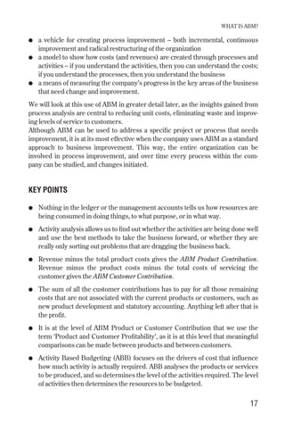 ● a vehicle for creating process improvement – both incremental, continuous
improvement and radical restructuring of the organization
● a model to show how costs (and revenues) are created through processes and
activities – if you understand the activities, then you can understand the costs;
if you understand the processes, then you understand the business
● a means of measuring the company’s progress in the key areas of the business
that need change and improvement.
We will look at this use of ABM in greater detail later, as the insights gained from
process analysis are central to reducing unit costs, eliminating waste and improv-
ing levels of service to customers.
Although ABM can be used to address a specific project or process that needs
improvement, it is at its most effective when the company uses ABM as a standard
approach to business improvement. This way, the entire organization can be
involved in process improvement, and over time every process within the com-
pany can be studied, and changes initiated.
KEY POINTS
● Nothing in the ledger or the management accounts tells us how resources are
being consumed in doing things, to what purpose, or in what way.
● Activity analysis allows us to find out whether the activities are being done well
and use the best methods to take the business forward, or whether they are
really only sorting out problems that are dragging the business back.
● Revenue minus the total product costs gives the ABM Product Contribution.
Revenue minus the product costs minus the total costs of servicing the
customer gives the ABM Customer Contribution.
● The sum of all the customer contributions has to pay for all those remaining
costs that are not associated with the current products or customers, such as
new product development and statutory accounting. Anything left after that is
the profit.
● It is at the level of ABM Product or Customer Contribution that we use the
term ‘Product and Customer Profitability’, as it is at this level that meaningful
comparisons can be made between products and between customers.
● Activity Based Budgeting (ABB) focuses on the drivers of cost that influence
how much activity is actually required. ABB analyses the products or services
to be produced, and so determines the level of the activities required. The level
of activities then determines the resources to be budgeted.
WHAT IS ABM?
17
Chapter 03 9/24/01 3:05 PM Page 17
 