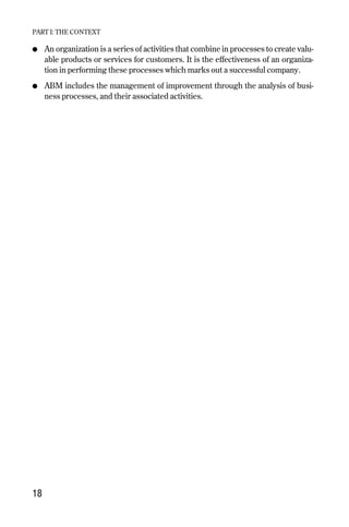 ● An organization is a series of activities that combine in processes to create valu-
able products or services for customers. It is the effectiveness of an organiza-
tion in performing these processes which marks out a successful company.
● ABM includes the management of improvement through the analysis of busi-
ness processes, and their associated activities.
PART I: THE CONTEXT
18
Chapter 03 9/24/01 3:05 PM Page 18
 