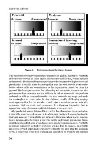 The customer perspective can include measures of quality, lead times, reliability
and customer service as these impact on customer satisfaction, repeat business
and referrals. The internal business perspective is concerned with processes and
productivity. Crucially, there is a recognition that the workforce is a vital stake-
holder whose skills and commitment to the organization cannot be taken for
granted. The fourth perspective, that of learning and innovation, is concerned with
performance improvements and the ability to introduce successful new products
and services. All four perspectives reflect the need to sustain a strategic position in
the marketplace to create value for shareholders, provide challenging employ-
ment opportunities for the workforce and enjoy a sustained partnership with
customers, both corporate and consumers. It is therefore imperative that an
appropriate range of measures exists to integrate in the scorecard.
A by-product of using a Balanced Scorecard is that, throughout the organization,
it raises the awareness of measures, in a language that people can understand in
their own areas of responsibility and influence. However, where useful informa-
tion is lacking, ABM becomes a powerful tool to understand and answer funda-
mental questions that arise around processes, products and customers. Profitable
customers served by ineffective processes will not lead to success. Impeccable
processes serving unprofitable customer segments will also drag the company
down. If employees focus their learning and innovation on products and services
PART I: THE CONTEXT
20
Financial
Internal Innovation & learning
Customer
On course Change course!
On course On course
On course
Change course!
Change course!
Change course!
Figure 4.1 The four perspectives of the Balanced Scorecard
Chapter 04 9/24/01 3:06 PM Page 20
 