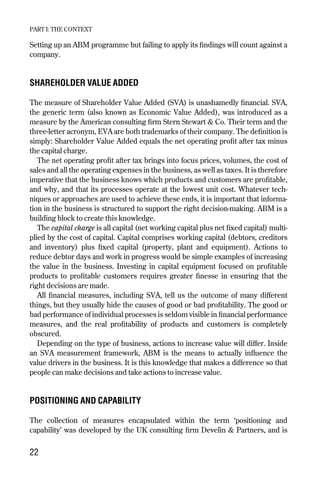 Setting up an ABM programme but failing to apply its findings will count against a
company.
SHAREHOLDER VALUE ADDED
The measure of Shareholder Value Added (SVA) is unashamedly financial. SVA,
the generic term (also known as Economic Value Added), was introduced as a
measure by the American consulting firm Stern Stewart & Co. Their term and the
three-letter acronym, EVA are both trademarks of their company. The definition is
simply: Shareholder Value Added equals the net operating profit after tax minus
the capital charge.
The net operating profit after tax brings into focus prices, volumes, the cost of
sales and all the operating expenses in the business, as well as taxes. It is therefore
imperative that the business knows which products and customers are profitable,
and why, and that its processes operate at the lowest unit cost. Whatever tech-
niques or approaches are used to achieve these ends, it is important that informa-
tion in the business is structured to support the right decision-making. ABM is a
building block to create this knowledge.
The capital charge is all capital (net working capital plus net fixed capital) multi-
plied by the cost of capital. Capital comprises working capital (debtors, creditors
and inventory) plus fixed capital (property, plant and equipment). Actions to
reduce debtor days and work in progress would be simple examples of increasing
the value in the business. Investing in capital equipment focused on profitable
products to profitable customers requires greater finesse in ensuring that the
right decisions are made.
All financial measures, including SVA, tell us the outcome of many different
things, but they usually hide the causes of good or bad profitability. The good or
bad performance of individual processes is seldom visible in financial performance
measures, and the real profitability of products and customers is completely
obscured.
Depending on the type of business, actions to increase value will differ. Inside
an SVA measurement framework, ABM is the means to actually influence the
value drivers in the business. It is this knowledge that makes a difference so that
people can make decisions and take actions to increase value.
POSITIONING AND CAPABILITY
The collection of measures encapsulated within the term ‘positioning and
capability’ was developed by the UK consulting firm Develin & Partners, and is
PART I: THE CONTEXT
22
Chapter 04 9/24/01 3:06 PM Page 22
 