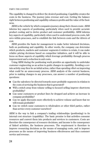 The capability is changed to deliver the desired positioning. Capability creates the
costs in the business. The journey joins revenue and cost. Getting the balance
right between positioning and capability enhances profits and the value of the busi-
ness.
ABM is the vehicle by which companies journey along their chosen route. ABM
informs key aspects of positioning, particularly when used to provide accurate
product costing and to derive product and customer profitability. ABM informs
key aspects of capability, particularly when used to understand process costs, fail-
ures within processes, and to establish the link between costs and the drivers of
cost.
ABM provides the basis for management to make better informed decisions,
both on positioning and capability. In other words, the company can determine
which products, markets and customer segments it wishes to retain, it can make
relative pricing decisions based on competitor initiatives, and it will be able to
focus on those aspects of capability which leverage profitability through process
improvement and a reduction in unit costs.
Using ABM during the positioning work provides an opportunity to undertake
customer engineering as an action to guide changes in capability. Avoiding a cer-
tain activity may then be an initial action, rather than spending effort on improving
what could be an unnecessary process. ABM analysis of the current business,
prior to making changes to any processes, can answer a number of positioning
questions:
● Can the salesforce be directed towards more profitable segments in relation to
the costs of servicing the business that is generated?
● Will a switch away from volume selling to focused selling improve short-term
profitability?
● Can some customers or product lines be dropped and achieve an increase in
company profitability?
● Can we apply discounts more effectively to achieve volume and know that we
will remain profitable?
● Can we switch some customers to wholesalers or other third parties, rather
than service every customer ourselves?
ABM is the way to link a company’s trading relationships (positioning) to its
internal cost structure (capability). The basic premise is that activities consume
resources and convert them into products and services to customers. Costs are
therefore the consequence of resource decisions, and income is the consequence
of linked activities, the business processes. The requirement is therefore to
improve resourcing decisions as the means of managing costs, and to improve
processes as the means of improving business effectiveness and thus customer
service and revenue.
24
PART I: THE CONTEXT
Chapter 04 9/24/01 3:06 PM Page 24
 