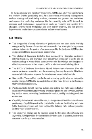 In the positioning and capability framework, ABM plays a key role in informing
the journey. On the positioning axis, ABM is used for profitability management,
such as costing and profitability analysis, customer and product mix decisions,
and support for marketing decisions. On the capability axis, ABM is used for
resource and performance management, such as resource and service level
changes, activity-based budgeting and cost driver analysis, and for process
improvement to eliminate process failures and reduce unit costs.
KEY POINTS
● The integration of many elements of performance has been more formally
recognized by the use of a number of frameworks that attempt to bring a more
rational balance to the variety of measures used in the business. ABM is a key
component of these measurement frameworks.
● The Balanced Scorecard includes four perspectives: financial, customer,
internal business, and learning. The underlying behaviour of costs and an
understanding of what drives costs provide the knowledge and insights to
drive improvements. In this respect, ABM is a fundamental building block.
● The EFQM’s Business Excellence Model defines nine elements. Five ele-
ments are known as enablers and the remaining four are the results. ABM is an
approach to inform and improve the scoring on a number of elements.
● Shareholder Value Added equals the net operating profit after tax minus the
capital charge. ABM is the means to influence the value drivers in the business
that will help increase SVA.
● Positioning is to do with external factors, and getting this right leads to higher
levels of revenue through providing profitable products and services, increas-
ing market share, increasing the size of the market, and by retaining profitable
customers.
● Capability is to do with internal factors, a change to which delivers the desired
positioning. Capability creates the costs in the business. Positioning and capa-
bility thus join revenue and cost. Getting the balance right enhances profits
and the value of the business.
● The journey of change can be mapped using the two axes of positioning and
capability. ABM provides the information for both axes, to plan the journey and
measure how far you have travelled.
FRAMEWORKS FOR MEASUREMENT AND IMPROVEMENT
25
Chapter 04 9/24/01 3:06 PM Page 25
 