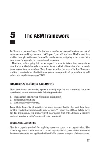 5 The ABM framework
In Chapter 4, we saw how ABM fits into a number of overarching frameworks of
measurement and improvement. In Chapter 6, we will see how ABM is used in a
real-life example, to illustrate how ABM handles costs, assigning them to activities
then onwards to products, channels and customers.
However, before going into an example it is wise to take a few moments to
describe how ABM views the treatment of costs, which differentiates it from tradi-
tional accounting approaches. This chapter explains the way ABM handles costs
and the characteristics of activities compared to conventional approaches, as well
as introducing the language of ABM.
TRADITIONAL RESOURCE ACCOUNTING
Most established accounting systems usually capture and distribute resource
costs based on one or more of the following methods:
1. organization structure or cost centre accounting
2. budgetary accounting
3. cost allocation accounting.
From their longevity of practice, we must assume that in the past they have
met the needs of organizations to some degree. Yet every one of them fails to meet
the full requirement for management information that will adequately support
decision-making in today’s competitive environment.
COST CENTRE ACCOUNTING
This is a popular method for applying resource costs to an organization. The
accounting system identifies each of the organizational parts of the traditional
functional structure and applies the identifiable costs to that part of the structure.
27
Chapter 05 9/24/01 3:07 PM Page 27
 
