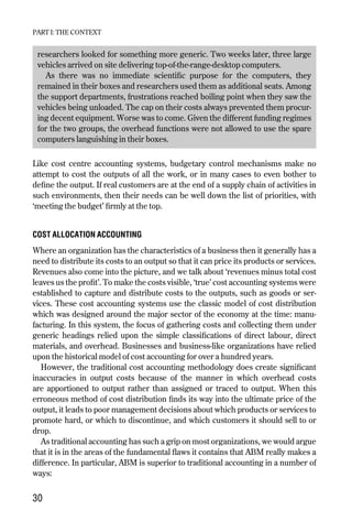 researchers looked for something more generic. Two weeks later, three large
vehicles arrived on site delivering top-of-the-range-desktop computers.
As there was no immediate scientific purpose for the computers, they
remained in their boxes and researchers used them as additional seats. Among
the support departments, frustrations reached boiling point when they saw the
vehicles being unloaded. The cap on their costs always prevented them procur-
ing decent equipment. Worse was to come. Given the different funding regimes
for the two groups, the overhead functions were not allowed to use the spare
computers languishing in their boxes.
Like cost centre accounting systems, budgetary control mechanisms make no
attempt to cost the outputs of all the work, or in many cases to even bother to
define the output. If real customers are at the end of a supply chain of activities in
such environments, then their needs can be well down the list of priorities, with
‘meeting the budget’ firmly at the top.
COST ALLOCATION ACCOUNTING
Where an organization has the characteristics of a business then it generally has a
need to distribute its costs to an output so that it can price its products or services.
Revenues also come into the picture, and we talk about ‘revenues minus total cost
leaves us the profit’. To make the costs visible, ‘true’ cost accounting systems were
established to capture and distribute costs to the outputs, such as goods or ser-
vices. These cost accounting systems use the classic model of cost distribution
which was designed around the major sector of the economy at the time: manu-
facturing. In this system, the focus of gathering costs and collecting them under
generic headings relied upon the simple classifications of direct labour, direct
materials, and overhead. Businesses and business-like organizations have relied
upon the historical model of cost accounting for over a hundred years.
However, the traditional cost accounting methodology does create significant
inaccuracies in output costs because of the manner in which overhead costs
are apportioned to output rather than assigned or traced to output. When this
erroneous method of cost distribution finds its way into the ultimate price of the
output, it leads to poor management decisions about which products or services to
promote hard, or which to discontinue, and which customers it should sell to or
drop.
As traditional accounting has such a grip on most organizations, we would argue
that it is in the areas of the fundamental flaws it contains that ABM really makes a
difference. In particular, ABM is superior to traditional accounting in a number of
ways:
PART I: THE CONTEXT
30
Chapter 05 9/24/01 3:07 PM Page 30
 
