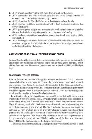● ABM provides visibility in the way costs flow through the business.
● ABM establishes the links between activities and those factors, internal or
external, that drive the level of activity up or down.
● ABM eliminates the false divide between direct costs and overheads.
● ABM separates out those costs that deal with today’s business from those that
secure the future.
● ABM ignores gross margin and uses accurate product and customer contribu-
tions as the basis for comparing product and customer profitability.
● ABM exchanges functional myopia for a cross-functional process view of the
organization.
● ABM exchanges the stilted definitions of value-added and non-value-added for
sensitive categories that highlight the subtle impact of internal process failures
and external customer behaviour.
ABM VERSUS TRADITIONAL TREATMENTS OF COSTS
At many levels, ABM brings a different perspective to how costs are treated. ABM
challenges the traditional approaches to product costing, gross margins, profit-
ability, functions and hierarchies, value-added and non-value-added, and budget-
ing.
TRADITIONAL PRODUCT COSTING
It is in the area of product costing that serious weaknesses in the traditional
approach first became a cause for concern. In the days when traditional account-
ing practices were being formed and internationalized, the dominant industries
were in the manufacturing sector. In a typical large manufacturing company, there
would be large numbers of employees concerned with direct manufacturing and a
much smaller number in the overhead departments.
In a situation where the direct labour costs could be as high as 90 per cent and
overheads 10 per cent of total costs, it was important to achieve some accuracy in
terms of the hours, and therefore costs, required to make components and assem-
blies. Work-study and other techniques found a ready use in determining the
direct labour content of any product. The direct material costs were also simple to
calculate for each product, based on raw material content, scrap rates, bought-out
parts and so on. Working out how much of the overhead activity was actually asso-
ciated with each product was seen as a lot of effort for such a small improvement in
the accuracy of the product cost. This led to the use of the Overhead Recovery
Rate (ORR) as the fundamental method of product costing.
To derive a method of calculating the proportion of overheads to allocate to each
THE ABM FRAMEWORK
31
Chapter 05 9/24/01 3:07 PM Page 31
 