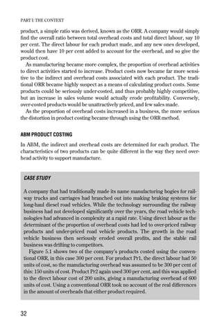 product, a simple ratio was derived, known as the ORR. A company would simply
find the overall ratio between total overhead costs and total direct labour, say 10
per cent. The direct labour for each product made, and any new ones developed,
would then have 10 per cent added to account for the overhead, and so give the
product cost.
As manufacturing became more complex, the proportion of overhead activities
to direct activities started to increase. Product costs now became far more sensi-
tive to the indirect and overhead costs associated with each product. The tradi-
tional ORR became highly suspect as a means of calculating product costs. Some
products could be seriously under-costed, and thus probably highly competitive,
but an increase in sales volume would actually erode profitability. Conversely,
over-costed products would be unattractively priced, and few sales made.
As the proportion of overhead costs increased in a business, the more serious
the distortion in product costing became through using the ORR method.
ABM PRODUCT COSTING
In ABM, the indirect and overhead costs are determined for each product. The
characteristics of two products can be quite different in the way they need over-
head activity to support manufacture.
CASE STUDY
A company that had traditionally made its name manufacturing bogies for rail-
way trucks and carriages had branched out into making braking systems for
long-haul diesel road vehicles. While the technology surrounding the railway
business had not developed significantly over the years, the road vehicle tech-
nologies had advanced in complexity at a rapid rate. Using direct labour as the
determinant of the proportion of overhead costs had led to over-priced railway
products and under-priced road vehicle products. The growth in the road
vehicle business then seriously eroded overall profits, and the stable rail
business was drifting to competitors.
Figure 5.1 shows two of the company’s products costed using the conven-
tional ORR, in this case 300 per cent. For product Pr1, the direct labour had 50
units of cost, so the manufacturing overhead was assumed to be 300 per cent of
this: 150 units of cost. Product Pr2 again used 300 per cent, and this was applied
to the direct labour cost of 200 units, giving a manufacturing overhead of 600
units of cost. Using a conventional ORR took no account of the real differences
in the amount of overheads that either product required.
PART I: THE CONTEXT
32
Chapter 05 9/24/01 3:07 PM Page 32
 