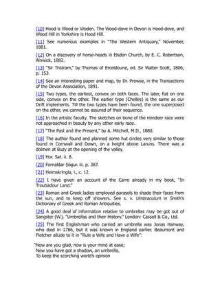 [10] Hood is Wood or Woden. The Wood-dove in Devon is Hood-dove, and
Wood Hill in Yorkshire is Hood Hill.
[11] See numerous examples in “The Western Antiquary,” November,
1881.
[12] On a discovery of horse-heads in Elsdon Church, by E. C. Robertson,
Alnwick, 1882.
[13] “Sir Tristram,” by Thomas of Erceldoune, ed. Sir Walter Scott, 1806,
p. 153.
[14] See an interesting paper and map, by Dr. Prowse, in the Transactions
of the Devon Association, 1891.
[15] Two types, the earliest, convex on both faces. The later, flat on one
side, convex on the other. The earlier type (Chelles) is the same as our
Drift implements. Till the two types have been found, the one superposed
on the other, we cannot be assured of their sequence.
[16] In the artistic faculty. The sketches on bone of the reindeer race were
not approached in beauty by any other early race.
[17] “The Past and the Present,” by A. Mitchell, M.D., 1880.
[18] The author found and planned some hut circles very similar to those
found in Cornwall and Down, on a height above Laruns. There was a
dolmen at Buzy at the opening of the valley.
[19] Hor. Sat. ii. 8.
[20] Fornaldar Sögur. iii. p. 387.
[21] Heimskringla, i., c. 12.
[22] I have given an account of the Carro already in my book, “In
Troubadour Land.”
[23] Roman and Greek ladies employed parasols to shade their faces from
the sun, and to keep off showers. See s. v. Umbraculum in Smith’s
Dictionary of Greek and Roman Antiquities.
[24] A good deal of information relative to umbrellas may be got out of
Sangster (W.). “Umbrellas and their History.” London: Cassell & Co., Ltd.
[25] The first Englishman who carried an umbrella was Jonas Hanway,
who died in 1786, but it was known in England earlier. Beaumont and
Fletcher allude to it in “Rule a Wife and Have a Wife”:
“Now are you glad, now is your mind at ease;
Now you have got a shadow, an umbrella,
To keep the scorching world’s opinion
 