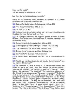 From your fair credit.”
And Ben Jonson, in “The Devil is an Ass”:
“And there she lay, flat spread as an umbrella.”
Kersey in his Dictionary, 1708, describes an umbrella as a “screen
commonly used by women to keep off rain.”
[26] Castrén, Nordische Reisen, St. Petersburg, 1853, p. 290.
[27] “The Beggynhof,” London, 1869, p. 68.
[28] Ed. Viger, IV., p. 161.
[29] So Grimm and others following him; but I am more inclined to see in
Herodias, Herr-raud the Red Lord, i.e., Thor.
[30] “A Dyalogue describing the orygynall ground of these Lutheran
facyons,” 1531. A later work on the excesses of sectaries is Featley’s (D.)
Dippers Dipt, 1660.
[31] Quoted in Westminster Review, Jan., 1860, p. 194.
[32] “Autobiography of Peter Cartwright.” London, 1862 (7th ed.)
[33] “The Epidemics of the Middle Ages.” London, 1859.
[34] The word is, of course, derived from Instrumentum.
[35] See “Fretella,” in Ducange, “Fistulæ species.”
[36] M. Gilbert prints, “As the dew flies,” etc.; this is a mistake—“doo” is
dove.
[37] Possibly we may have this in the still popular Cornish lament, “Have
you seen my Billy coming?”
[38] On December 14, 1624, as many as 128 ballads were licensed, the
names of which are given. “The Blind Beggar (of Bethnal Green);”
“Maudline of Bristowe (The Merchant’s Daughter of Bristol);” “Sweet
Nansie I doe love thee;” “The Lady’s Fall;” “My minde to me a kingdom is”
(Sir Edward Dyer’s famous song); “Margaret, my sweetest;” “In London
dwelt a merchantman;” “I am sorry, I am sorry;” “In May when flowers
springe;” “I am a poore woman and blinde;” “The Devil and the Paritor
(Apparitor);” “It was a Lady’s daughter;” “Roger’s Will;” “Bateman (Lord);”
“Bride’s Good Morrow;” “The King and the Shepherd;” “As I went forth
one summer’s day;” “Amintas on a summer’s day;” “Ah me, not to thee
alone;” “Sir John Barley Corne;” “It was a youthful knight;” “Jane Shore;”
“Before my face;” “George Barnwell;” “From Sluggish Sleepe;” “Down by a
forrest;” “The Miller and the King;” “Chevie Chase;” “How shall we good
 
