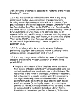 with active links or immediate access to the full terms of the Project
Gutenberg™ License.
1.E.6. You may convert to and distribute this work in any binary,
compressed, marked up, nonproprietary or proprietary form,
including any word processing or hypertext form. However, if you
provide access to or distribute copies of a Project Gutenberg™ work
in a format other than “Plain Vanilla ASCII” or other format used in
the official version posted on the official Project Gutenberg™ website
(www.gutenberg.org), you must, at no additional cost, fee or
expense to the user, provide a copy, a means of exporting a copy, or
a means of obtaining a copy upon request, of the work in its original
“Plain Vanilla ASCII” or other form. Any alternate format must
include the full Project Gutenberg™ License as specified in
paragraph 1.E.1.
1.E.7. Do not charge a fee for access to, viewing, displaying,
performing, copying or distributing any Project Gutenberg™ works
unless you comply with paragraph 1.E.8 or 1.E.9.
1.E.8. You may charge a reasonable fee for copies of or providing
access to or distributing Project Gutenberg™ electronic works
provided that:
• You pay a royalty fee of 20% of the gross profits you derive
from the use of Project Gutenberg™ works calculated using the
method you already use to calculate your applicable taxes. The
fee is owed to the owner of the Project Gutenberg™ trademark,
but he has agreed to donate royalties under this paragraph to
the Project Gutenberg Literary Archive Foundation. Royalty
payments must be paid within 60 days following each date on
which you prepare (or are legally required to prepare) your
periodic tax returns. Royalty payments should be clearly marked
as such and sent to the Project Gutenberg Literary Archive
Foundation at the address specified in Section 4, “Information
 