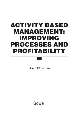 ACTIVITY BASED
MANAGEMENT:
IMPROVING
PROCESSES AND
PROFITABILITY
Brian Plowman
Gower
Prelims 9/24/01 2:58 PM Page iii
 