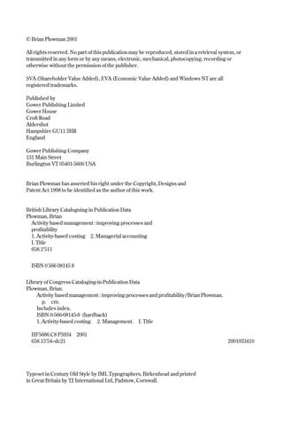 © Brian Plowman 2001
All rights reserved. No part of this publication may be reproduced, stored in a retrieval system, or
transmitted in any form or by any means, electronic, mechanical, photocopying, recording or
otherwise without the permission of the publisher.
SVA (Shareholder Value Added), EVA (Economic Value Added) and Windows NT are all
registered trademarks.
Published by
Gower Publishing Limited
Gower House
Croft Road
Aldershot
Hampshire GU11 3HR
England
Gower Publishing Company
131 Main Street
Burlington VT 05401-5600 USA
Brian Plowman has asserted his right under the Copyright, Designs and
Patent Act 1998 to be identified as the author of this work.
British Library Cataloguing in Publication Data
Plowman, Brian
Activity based management : improving processes and
profitability
1. Activity-based costing 2. Managerial accounting
I. Title
658.1'511
ISBN 0 566 08145 8
Library of Congress Cataloging-in-Publication Data
Plowman, Brian.
Activity based management : improving processes and profitability/Brian Plowman.
p. cm.
Includes index.
ISBN 0-566-08145-8 (hardback)
1. Activity-based costing. 2. Management. I. Title
HF5686.C8 P5934 2001
658.15'54–dc21 2001033410
Typeset in Century Old Style by IML Typographers, Birkenhead and printed
in Great Britain by TJ International Ltd, Padstow, Cornwall.
Prelims 9/24/01 2:58 PM Page iv
 