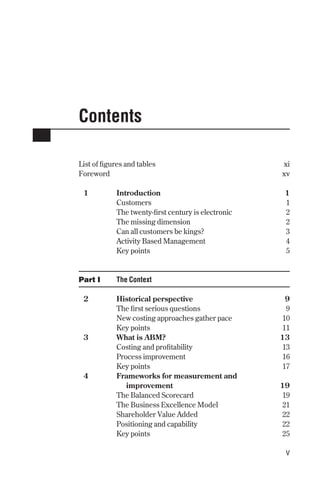 Contents
List of figures and tables xi
Foreword xv
1 Introduction 1
Customers 1
The twenty-first century is electronic 2
The missing dimension 2
Can all customers be kings? 3
Activity Based Management 4
Key points 5
Part I The Context
2 Historical perspective 9
The first serious questions 9
New costing approaches gather pace 10
Key points 11
3 What is ABM? 13
Costing and profitability 13
Process improvement 16
Key points 17
4 Frameworks for measurement and
improvement 19
The Balanced Scorecard 19
The Business Excellence Model 21
Shareholder Value Added 22
Positioning and capability 22
Key points 25
v
Contents 9/24/01 2:59 PM Page v
 