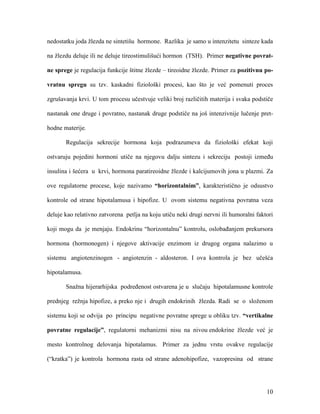 10
nedostatku joda žlezda ne sintetišu hormone. Razlika je samo u intenzitetu sinteze kada
na žlezdu deluje ili ne deluje tireostimulišući hormon (TSH). Primer negativne povrat-
ne sprege je regulacija funkcije štitne žlezde – tireoidne žlezde. Primer za pozitivnu po-
vratnu spregu su tzv. kaskadni fiziološki procesi, kao što je već pomenuti proces
zgrušavanja krvi. U tom procesu učestvuje veliki broj različitih materija i svaka podstiče
nastanak one druge i povratno, nastanak druge podstiče na još intenzivnije lučenje pret-
hodne materije.
Regulacija sekrecije hormona koja podrazumeva da fiziološki efekat koji
ostvaruju pojedini hormoni utiče na njegovu dalju sintezu i sekreciju postoji između
insulina i šećera u krvi, hormona paratireoidne žlezde i kalcijumovih jona u plazmi. Za
ove regulatorne procese, koje nazivamo “horizontalnim”, karakteristično je odsustvo
kontrole od strane hipotalamusa i hipofize. U ovom sistemu negativna povratna veza
deluje kao relativno zatvorena petlja na koju utiču neki drugi nervni ili humoralni faktori
koji mogu da je menjaju. Endokrinu “horizontalnu” kontrolu, oslobađanjem prekursora
hormona (hormonogen) i njegove aktivacije enzimom iz drugog organa nalazimo u
sistemu angiotenzinogen - angiotenzin - aldosteron. I ova kontrola je bez učešća
hipotalamusa.
Snažna hijerarhijska podređenost ostvarena je u slučaju hipotalamusne kontrole
prednjeg režnja hipofize, a preko nje i drugih endokrinih žlezda. Radi se o složenom
sistemu koji se odvija po principu negativne povratne sprege u obliku tzv. “vertikalne
povratne regulacije”, regulatorni mehanizmi nisu na nivou endokrine žlezde već je
mesto kontrolnog delovanja hipotalamus. Primer za jednu vrstu ovakve regulacije
(“kratka”) je kontrola hormona rasta od strane adenohipofize, vazopresina od strane
 