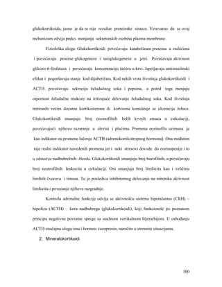 100
glukokortikoida, jasno je da to nije rezultat proteinske sinteze. Verovatno da se ovaj
mehanizam odvija preko menjanja sekretorskih osobina plazma membrane.
Fiziološka uloga: Glukokortikoidi povećavaju katabolizam proteina u mišićima
i povećavaju procese glukogeneze i neoglukogeneze u jetri. Povećavaju aktivnost
glikozo-6-fosfataza i povećavaju koncentraciju šećera u krvi. Ispoljavaju antiinsulinski
efekat i pogoršavaju stanje kod dijabetičara. Kod nekih vrsta životinja glukokortikoidi i
ACTH povećavaju sekreciju želudačnog soka i pepsina, a pored toga menjaju
otpornost želudačne mukoze na iritirajuće delovanje želudačnog soka. Kod životinja
tretiranih većim dozama kortikosterona ili kortizona konstatuje se ulceracija želuca.
Glukokortikoidi smanjuju broj eozinofilnih belih krvnih zrnaca u cirkulaciji,
povećavajući njihovo razaranje u slezini i plućima. Promena eozinofila uzimana je
kao indikator za promene lučenja ACTH (adrenokortikotropnog hormona). Ona međutim
nije realni indikator navedenih promena jer i neki stresovi dovode do eozinopenije i to
u odsustvu nadbubrežnih žlezda. Glukokortikoidi smanjuju broj bazofilnih, a povećavaju
broj neutrofilnih leukocita u cirkulaciji. Oni smanjuju broj limfocita kao i veličinu
limfnih čvorova i timusa. To je posledica inhibitornog delovanja na mitotsku aktivnost
limfocita i povećanje njihove razgradnje.
Kontrola adrenalne funkcije odvija se aktivnošću sistema hipotalamus (CRH) –
hipofiza (ACTH) – kora nadbubrega (glukokortikoidi), koji funkcioniše po poznatom
principu negativne povratne sprege sa snažnom vertikalnom hijerarhijom. U osbođanju
ACTH značajnu ulogu ima i hormon vazopresin, naročito u stresnim situacijama.
2. Mineralokortikoidi
 