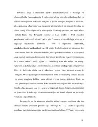 101
Fiziološka uloga i mehanizam dejstva mineralokortikoida se razlikuje od
glukokortikoida. Adrenalektomija ili nedovoljno lučenje mineralokortikoida povlači za
sobom natriuriju i dok se količina natrijuma u plazmi smanjuje, kalijuma se povećava.
Zbog pojačanog izbacivanja vode zapremina telesnih tečnosti se smanjuje što utiče na
visinu krvnog pritiska i poremećaj srčanog rada. Ukoliko je promena veća, utoliko brže
nastupa fatalni šok. Navedene promene se mogu ublažiti i život produžiti
povećanjem količine soli u hrani i vodi za piće. Poznata su tri steroida koja učestvuju u
regulaciji metabolizma elektrolita i vode u organizmu: aldosteron,
dezoksikortikosteron i kortikosteron. Od njih je fiziološki najaktivniji aldosteron, dok
kortikosteron ima kako mineralokortikoidni, tako i glukokortikoidni efekat. Aldosteron i
drugi steroidi sa mineralokortikoidnim delovanjem povećavaju reapsorpciju natrijuma
iz primarne mokraće, znoja, pljuvačke i želudačnog soka. Oni deluju na bubreg,
uglavnom na distalne tubule i sabirne kanaliće. Aldosteron takođe povećava reapsorpciju
hlora iz bubrežnih tubula, što je sekundarna pojava zbog povećane reasorpcije
natrijuma. Ovako povećanje količine natrijuma i hlora u vanćelijskoj tečnosti povlači
za sobom povećanje količine same tečnosti i krvne plazme. Aldosteron deluje na
srce, povećavajući minutni volumen. U krvnim sudovima deluje tako što povećava otpor
toka krvi. Kao posledica toga povećava se krvni pritisak. Brojni eksperimentalni rezultati
su pokazali da je delovanje aldosterona nedovoljno za renalni odgovor na povećanje
volumena ćelijskih tečnosti.
Pretpostavlja se da aldosteron stimuliše aktivni transport natrijuma tako što
stimuliše sintezu specifičnih proteina koji aktiviraju Na+
i K+
kanale na apikalnoj
membrani bubrežnih tubula, utiču na aktivnost natrijum-kalijum-ATP-aze i povećavaju
 