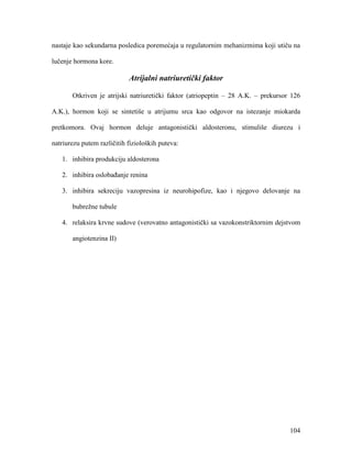 104
nastaje kao sekundarna posledica poremećaja u regulatornim mehanizmima koji utiču na
lučenje hormona kore.
Atrijalni natriuretički faktor
Otkriven je atrijski natriuretički faktor (atriopeptin – 28 A.K. – prekursor 126
A.K.), hormon koji se sintetiše u atrijumu srca kao odgovor na istezanje miokarda
pretkomora. Ovaj hormon deluje antagonistički aldosteronu, stimuliše diurezu i
natriurezu putem različitih fizioloških puteva:
1. inhibira produkciju aldosterona
2. inhibira oslobađanje renina
3. inhibira sekreciju vazopresina iz neurohipofize, kao i njegovo delovanje na
bubrežne tubule
4. relaksira krvne sudove (verovatno antagonistički sa vazokonstriktornim dejstvom
angiotenzina II)
 
