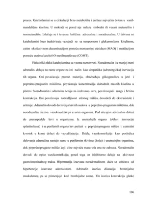 106
proces. Kateholamini se u cirkulaciji brzo metabolišu i prelaze najvećim delom u vanil-
mandeličnu kiselinu. U mokraći se pored nje nalaze slobodni ili vezani metanefrin i
normetanefrin. Izlučuje se i izvesna količina adrenalina i noradrenalina. U tkivima se
kateholamini brzo inaktiviraju vezujući se sa sumpornom i glukuronskom kiselinom,
zatim oksidativnom dezaminacijom pomoću monoamino oksidaze (MAO) i metilacijom
pomoću enzima katehol-O-metiltransferaze (COMT).
Fiziološki efekti kateholamina su veoma raznovrsni. Noradrenalin i u manjoj meri
adrenalin, deluju na razne organe na isti način kao simpatička (adrenergička) inervacija
tih organa. Oni povećavaju promet materija, obezbeđuju glikogenolizu u jetri i
poprečno-prugastim mišićima, povećavaju koncentraciju slobodnih masnih kiselina u
plazmi. Noradrenalin i adrenalin deluju na izolovano srce, povećavajući snagu i brzinu
kontrakcija. Oni povećavaju nadražljivost srčanog mišića, dovodeći do ekstrasistole i
aritmije. Adrenalin dovodi do širenja krvnih sudova u poprečno-prugastim mišićima, dok
noradrenalin izaziva vazokonstrikciju u svim organima. Pod uticajem adrenalina dolazi
do preraspodele krvi u organizmu. Iz unutrašnjih organa (oblast inrevacije
splanhnikusa) i sa perifernih organa krv prelazi u poprečnoprugaste mišiće i centralni
krvotok u kome dolazi do vazodilatacije. Dakle, vazokonstrikcija kao posledica
delovanja adrenalina nastaje samo u perifernim tkivima (koža) i unutrašnjim organima,
dok poprečnoprugaste mišiće koji čine najveću masu tela ona ne zahvata. Noradrenalin
dovodi do opšte vazokonstrikcije; pored toga on inhibitorno deluje na aktivnost
gastrointestinalnog trakta. Hipertenzija izazvana noradrenalinom duže se održava od
hipertenzije izazvane adrenalinom. Adrenalin izaziva dilataciju bronhijalne
muskulature, pa se primenjuje kod bronhijalne astme. On izaziva kontrakciju glatke
 