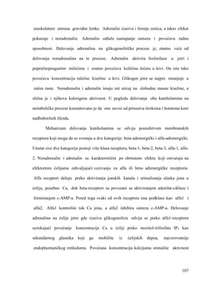 107
muskulature uterusa gravidne ženke. Adrenalin izaziva i širenje zenica, a takav efekat
pokazuje i noradrenalin. Adrenalin odlaže nastupanje zamora i povećava radnu
sposobnost. Delovanje adrenalina na glikogenolitičke procese je, znatno veće od
delovanja noradrenalina na te procese. Adrenalin aktivira fosforilaze u jetri i
poprečnoprugastim mišićima i znatno povećava količinu šećera u krvi. On isto tako
povećava koncentraciju mlečne kiseline u krvi. Glikogen jetre se najpre smanjuje a
zatim raste. Noradrenalin i adrenalin imaju isti uticaj na slobodne masne kiseline, a
slična je i njihova kalorigena aktivnost. U pogledu delovanja oba kateholamina na
metaboličke procese konstatovano je da ono zavisi od prisustva tiroksina i hormona kore
nadbubrežnih žlezda.
Mehanizam delovanja kateholamina se odvija posredstvom membranskih
receptora koji mogu da se svrstaju u dve kategorije: beta-adrenergički i alfa-adrenergički.
Unutar ove dve kategorije postoji više klasa receptora, beta-1, beta-2, beta-3, alfa-1, alfa-
2. Noradrenalin i adrenalin su karakteristični po obrnutom efektu koji ostvaruju na
efektornim ćelijama zahvaljujući vezivanju za alfa ili beta- adrenergičke receptorie.
Alfa receptori deluju preko aktiviranja jonskih kanala i stimulisanja ulaska jona u
ćeliju, posebno Ca, dok beta-receptori su povezani sa aktiviranjem adenilat-ciklaze i
formiranjem c-AMP-a. Pored toga svaki od ovih receptora ima podklase kao alfa1 i
alfa2. Alfa1 kontroliše tok Ca jona, a alfa2 inhibira sintezu c-AMP-a. Delovanje
adrenalina na ćelije jetre gde izaziva glikogenolizu odvija se preko alfa1-receptora
uzrokujući povećanje koncentracije Ca u ćeliji preko inozitol-trifosfata IP3 kao
sekundarnog glasnika koji ga mobiliše iz ćelijskih depoa, najverovatnije
endoplazmatičkog retikuluma. Povećana koncentracija kalcijuma stimuliše aktivnost
 