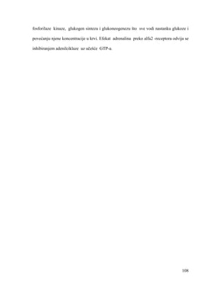 108
fosforilaze kinaze, glukogen sintezu i glukoneogenezu što sve vodi nastanku glukoze i
povećanju njene koncentracije u krvi. Efekat adrenalina preko alfa2 -receptora odvija se
inhibiranjem adenilciklaze uz učešće GTP-a.
 