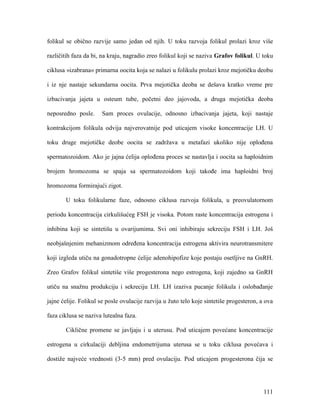 111
folikul se obično razvije samo jedan od njih. U toku razvoja folikul prolazi kroz više
različitih faza da bi, na kraju, nagradio zreo folikul koji se naziva Grafov folikul. U toku
ciklusa »izabrana« primarna oocita koja se nalazi u folikulu prolazi kroz mejotičku deobu
i iz nje nastaje sekundarna oocita. Prva mejotička deoba se dešava kratko vreme pre
izbacivanja jajeta u osteum tube, početni deo jajovoda, a druga mejotička deoba
neposredno posle. Sam proces ovulacije, odnosno izbacivanja jajeta, koji nastaje
kontrakcijom folikula odvija najverovatnije pod uticajem visoke koncentracije LH. U
toku druge mejotičke deobe oocita se zadržava u metafazi ukoliko nije oplođena
spermatozoidom. Ako je jajna ćelija oplođena proces se nastavlja i oocita sa haploidnim
brojem hromozoma se spaja sa spermatozoidom koji takođe ima haploidni broj
hromozoma formirajući zigot.
U toku folikularne faze, odnosno ciklusa razvoja folikula, u preovulatornom
periodu koncentracija cirkulišućeg FSH je visoka. Potom raste koncentracija estrogena i
inhibina koji se sintetišu u ovarijumima. Svi oni inhibiraju sekreciju FSH i LH. Još
neobjašnjenim mehanizmom određena koncentracija estrogena aktivira neurotransmitere
koji izgleda utiču na gonadotropne ćelije adenohipofize koje postaju osetljive na GnRH.
Zreo Grafov folikul sintetiše više progesterona nego estrogena, koji zajedno sa GnRH
utiču na snažnu produkciju i sekreciju LH. LH izaziva pucanje folikula i oslobađanje
jajne ćelije. Folikul se posle ovulacije razvija u žuto telo koje sintetiše progesteron, a ova
faza ciklusa se naziva lutealna faza.
Ciklične promene se javljaju i u uterusu. Pod uticajem povećane koncentracije
estrogena u cirkulaciji debljina endometrijuma uterusa se u toku ciklusa povećava i
dostiže najveće vrednosti (3-5 mm) pred ovulaciju. Pod uticajem progesterona čija se
 