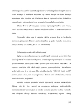 112
sekrecija povećava u toku lutealne faze jednostavna tubularna građa uterusa pretvara se u
čvrstu materiju sa žlezdanim prostorima koji sadrže značajan sekretorni materijal
spreman da primi oplođeno jaje. Ukoliko ne dođe do inplantacije zigota limfociti se
nagomilavaju u endometrijumu i on se razara usled nedostatka hormona janika.
Ukoliko dođe do oplođenja jajeta i nastanka zigota on prolazi kroz kanal uterusa,
u toku dva dana, za koje vreme se brzo deli mitotičkim deobama i u obliku morule ulazi u
uterus.
Menstrualni ciklus prate i vaginalne ciklične promene, koje se karakterišu
debljinom epitelijuma i oblikom i građom ćelija koje ga grade. Vaginalne promene su
daleko izraženije kod životinja, dok su kod žena neznatne.
Mehanizam dejstva ženskih polnih hormona
Opšte usvojen mehanizam dejstva gonadotropnih hormona je u osnovi isti kao
delovanje ACTH na kortikosteroidogenezu. Naime odgovarajući receptori se nalaze na
plazma membrani, produkuje se c-AMP pod uticajem adenil-ciklaze. Pored FSH i LH
receptora ovarijalne ćelije takođe sadrže receptore za prostaglandine i kateholamine
preko kojih može da se ostvaruje sličan uticaj kao i preko FSH i LH. Nastali c-AMP
aktivira protein-kinazu, a ona utiče na promene u bočnom lancu holesterola što povećava
sintezu estradiola i progesterona.
Estrogeni receptori pripadaju genskoj superfamiliji zavisnih transkripcionih
faktora, koje još čine receptori za progesteron, androgene, glukokortikoide,
mineralokortikoide, kao i receptori za tireoidne hormone, retinoičnu kiselinu, vitamin D.
Ove receptore odlikuje prisustvo varijabilnog N-terminalnog regiona, kratkog
 