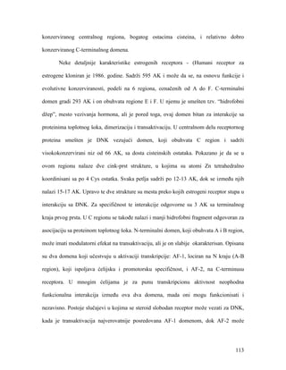 113
konzerviranog centralnog regiona, bogatog ostacima cisteina, i relativno dobro
konzerviranog C-terminalnog domena.
Neke detaljnije karakteristike estrogenih receptora - (Humani receptor za
estrogene kloniran je 1986. godine. Sadrži 595 AK i može da se, na osnovu funkcije i
evolutivne konzerviranosti, podeli na 6 regiona, označenih od A do F. C-terminalni
domen gradi 293 AK i on obuhvata regione E i F. U njemu je smešten tzv. “hidrofobni
džep”, mesto vezivanja hormona, ali je pored toga, ovaj domen bitan za interakcije sa
proteinima toplotnog šoka, dimerizaciju i transaktivaciju. U centralnom delu receptornog
proteina smešten je DNK vezujući domen, koji obuhvata C region i sadrži
visokokonzervirani niz od 66 AK, sa dosta cisteinskih ostataka. Pokazano je da se u
ovom regionu nalaze dve cink-prst strukture, u kojima su atomi Zn tetrahedralno
koordinisani sa po 4 Cys ostatka. Svaka petlja sadrži po 12-13 AK, dok se između njih
nalazi 15-17 AK. Upravo te dve strukture su mesta preko kojih estrogeni receptor stupa u
interakciju sa DNK. Za specifičnost te interakcije odgovorne su 3 AK sa terminalnog
kraja prvog prsta. U C regionu se takođe nalazi i manji hidrofobni fragment odgovoran za
asocijaciju sa proteinom toplotnog šoka. N-terminalni domen, koji obuhvata A i B region,
može imati modulatorni efekat na transaktivaciju, ali je on slabije okarakterisan. Opisana
su dva domena koji učestvuju u aktivaciji transkripcije: AF-1, lociran na N kraju (A-B
region), koji ispoljava ćelijsku i promotorsku specifičnost, i AF-2, na C-terminusu
receptora. U mnogim ćelijama je za punu transkripcionu aktivnost neophodna
funkcionalna interakcija između ova dva domena, mada oni mogu funkcionisati i
nezavisno. Postoje slučajevi u kojima se steroid slobodan receptor može vezati za DNK,
kada je transaktivacija najverovatnije posredovana AF-1 domenom, dok AF-2 može
 
