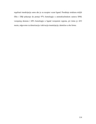 114
regulisati transkripciju samo ako je za receptor vezan ligand. Poređenje struktura mišjih
ERα i ERβ pokazuje da postoji 97% homologije u aminokiselinskom sastavu DNK
vezujućeg domena i 60% homologije u ligand vezujućem regionu, pri čemu je AF2
mesto, odgovorno za dimerizaciju i aktivaciju transkripcije, identično u obe forme.
 